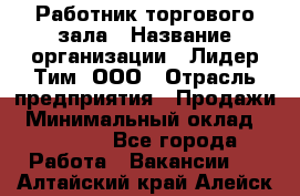 Работник торгового зала › Название организации ­ Лидер Тим, ООО › Отрасль предприятия ­ Продажи › Минимальный оклад ­ 14 000 - Все города Работа » Вакансии   . Алтайский край,Алейск г.